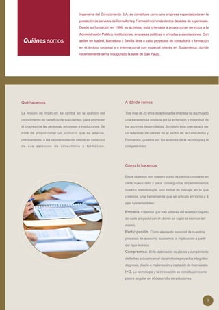 Ingeniería del Conocimiento S.A. se constituye como una empresa especializada en la

                                       prestación de servicios de Consultoría y Formación con más de dos décadas de experiencia.

                                       Desde su fundación en 1986, su actividad está orientada a proporcionar servicios a la

                                       Administración Pública, instituciones, empresas públicas o privadas y asociaciones. Con

 Quiénes somos                         sedes en Madrid, Barcelona y Sevilla lleva a cabo proyectos de consultoría y formación

                                       en el ámbito nacional y e internacional con especial interés en Sudamérica, donde

                                       recientemente se ha inaugurado la sede de São Paulo.




Qué hacemos                                                           A dónde vamos


La misión de IngeCon se centra en la gestión del                      Tras más de 20 años de actividad la empresa ha acumulado

conocimiento en beneficio de sus clientes, para promover              una experiencia avalada por la extensión y magnitud de

el progreso de las personas, empresas e instituciones. Se             las acciones desarrolladas. Su visión está orientada a ser

trata de proporcionar un producto que se adecue,                      un referente de calidad en el sector de la Consultoría y

precisamente, a las necesidades del cliente en cada uno               Formación, guiados por los avances de la tecnología y la

de sus servicios de consultoría y formación.                          competitividad.




                                                                      Cómo lo hacemos


                                                                      Estos objetivos son nuestro punto de partida constante en

                                                                      cada nuevo reto y para conseguirlos implementamos

                                                                      nuestra metodología, una forma de trabajar en la que

                                                                      creemos, una herramienta que se articula en torno a 4

                                                                      ejes fundamentales:

                                                                      Empatía. Creemos que sólo a través del análisis conjunto
                                                                      de cada proyecto con el cliente se capta la esencia del

                                                                      mismo.

                                                                      Participación. Como elemento esencial de nuestros
                                                                      procesos de asesoría: buscamos la implicación a partir

                                                                      del rigor técnico.

                                                                      Compromiso. En la elaboración de planes y cumplimiento
                                                                      de fechas así como en el desarrollo de proyectos integrales:

                                                                      diagnosis, diseño e implantación y captación de financiación.

                                                                      I+D. La tecnología y la innovación se constituyen como
                                                                      piedra angular en el desarrollo de soluciones.




                                                                                                                                 3
 