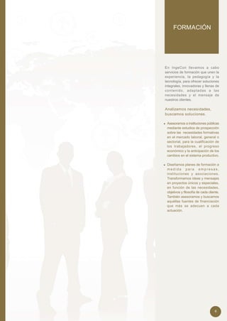 FORMACIÓN




En IngeCon llevamos a cabo
servicios de formación que unen la
experiencia, la pedagogía y la
tecnología, para ofrecer soluciones
integrales, innovadoras y llenas de
c o n t e n i d o , a d a p ta d a s a l a s
necesidades y el mensaje de
nuestros clientes.

Analizamos necesidades,
buscamos soluciones.

• Asesoramos a instituciones públicas
  mediante estudios de prospección
  sobre las necesidades formativas
  en el mercado laboral, general o
  sectorial, para la cualificación de
  los trabajadores, el progreso
  económico y la anticipación de los
  cambios en el sistema productivo.

• Diseñamos planes de formación a
  medida para empresas,
  instituciones y asociaciones.
  Transformamos ideas y mensajes
  en proyectos únicos y especiales,
  en función de las necesidades,
  objetivos y filosofía de cada cliente.
  También asesoramos y buscamos
  aquéllas fuentes de financiación
  que más se adecuen a cada
  actuación.




                                        6
 