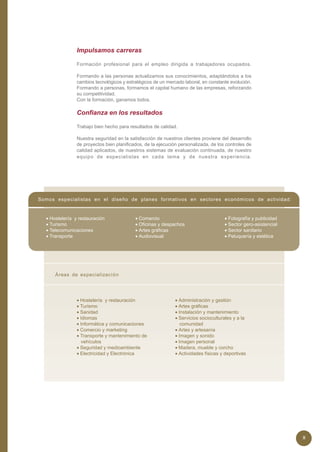 Impulsamos carreras

                Formación profesional para el empleo dirigida a trabajadores ocupados.

                Formando a las personas actualizamos sus conocimientos, adaptándolos a los
                cambios tecnológicos y estratégicos de un mercado laboral, en constante evolución.
                Formando a personas, formamos el capital humano de las empresas, reforzando
                su competitividad.
                Con la formación, ganamos todos.

                Confianza en los resultados

                Trabajo bien hecho para resultados de calidad.

                Nuestra seguridad en la satisfacción de nuestros clientes proviene del desarrollo
                de proyectos bien planificados, de la ejecución personalizada, de los controles de
                calidad aplicados, de nuestros sistemas de evaluación continuada, de nuestro
                equipo de especialistas en cada tema y de nuestra experiencia.




Somos especialistas en el diseño de planes formativos en sectores económicos de actividad:


  • Hostelería y restauración              • Comercio                                • Fotografía y publicidad
  • Turismo                                • Oficinas y despachos                    • Sector gero-asistencial
  • Telecomunicaciones                     • Artes gráficas                          • Sector sanitario
  • Transporte                             • Audiovisual                             • Peluquería y estética




      Áreas de especialización




                • Hostelería y restauración                   • Administración y gestión
                • Turismo                                     • Artes gráficas
                • Sanidad                                     • Instalación y mantenimiento
                • Idiomas                                     • Servicios socioculturales y a la
                • Informática y comunicaciones                   comunidad
                • Comercio y marketing                        • Artes y artesanía
                • Transporte y mantenimiento de               • Imagen y sonido
                  vehículos                                   • Imagen personal
                • Seguridad y medioambiente                   • Madera, mueble y corcho
                • Electricidad y Electrónica                  • Actividades físicas y deportivas




                                                                                                                 8
 