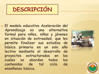 DESCRIPCIÓN

   El modelo educativo Aceleración del
    Aprendizaje es una alternativa
    formal para niños, niñas y jóvenes
    en situación de extraedad, que les
    permite finalizar sus estudios de
    básica primaria en un solo año
    lectivo mediante el desarrollo de
    proyectos estructurados en los
    cuales se abordan todos los
    contenidos    de   tal   ciclo  de
    enseñanza básica.
 