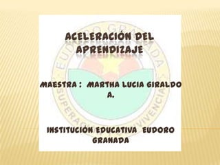 ACELERACIÓN DEL
       APRENDIZAJE


Maestra : Martha Lucia Giraldo
              A.



 Institución Educativa Eudoro
            Granada
 