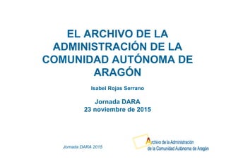 Jornada DARA 2015
EL ARCHIVO DE LA
ADMINISTRACIÓN DE LA
COMUNIDAD AUTÓNOMA DE
ARAGÓN
Isabel Rojas Serrano
Jornada DARA
23 noviembre de 2015
 