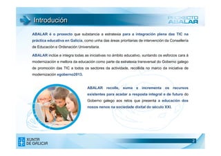 Introdución
ABALAR é o proxecto que substancia a estratexia para a integración plena das TIC na
práctica educativa en Galicia, como unha das áreas prioritarias de intervención da Consellería
de Educación e Ordenación Universitaria.

ABALAR inclúe e integra todas as iniciativas no ámbito educativo, xuntando os esforzos cara á
modernización e mellora da educación como parte da estratexia transversal do Goberno galego
de promoción das TIC a todos os sectores da actividade, recollida no marco da iniciativa de
modernización egoberno2013.


                                 ABALAR recolle, suma e incrementa os recursos
                                 existentes para acadar a resposta integral e de futuro do
                                 Goberno galego aos retos que presenta a educación dos
                                 nosos nenos na sociedade dixital do século XXI.




                                                                                                 2
                                                                                                 2
 