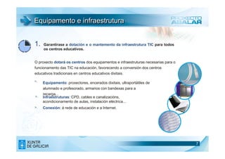 Equipamento e infraestrutura


1.   Garantirase a dotación e o mantemento da infraestrutura TIC para todos
     os centros educativos.


O proxecto dotará os centros dos equipamentos e infraestruturas necesarias para o
funcionamento das TIC na educación, favorecendo a conversión dos centros
educativos tradicionais en centros educativos dixitais.

>.   Equipamento: proxectores, encerados dixitais, ultraportátiles de
     alumnado e profesorado, armarios con bandexas para a
     recarga...
>.   Infraestruturas: CPD, cables e canalizacións,
     acondicionamento de aulas, instalación eléctrica...
>.   Conexión: á rede de educación e a Internet.




                                                                                    7
 