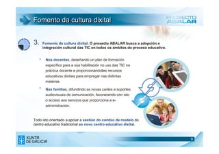 Fomento da cultura dixital


3.      Fomento da cultura dixital. O proxecto ABALAR busca a adopción e
        integración cultural das TIC en todos os ámbitos do proceso educativo.


   >.    Nos docentes, deseñando un plan de formación
         específico para a súa habilitación no uso das TIC na
         práctica docente e proporcionándolles recursos
         educativos dixitais para empregar nas distintas
         materias.
   >.    Nas familias, difundindo as novas canles e soportes
         audiovisuais de comunicación, favorecendo con isto
         o acceso aos servizos que proporciona a e-
         administración.


Todo isto orientado a apoiar a xestión do cambio de modelo do
centro educativo tradicional ao novo centro educativo dixital.



                                                                                 9
 