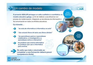 Un cambio de modelo
                                                                         Centro
                                                                        educativo
O proxecto ABALAR persegue un salto cualitativo e cuantitativo no      tradicional
modelo educativo galego, co fin de mellorar a súa eficiencia nun
proceso de modernización, integrando as tecnoloxías da información e
da comunicación en todos os ámbitos educativos.

Co tránsito…

      “da aula de informática á informática na aula”

      “dos actuais libros de texto aos libros dixitais”
                                                                                      Centro
                                                                                     educativo
      “da aprendizaxe pasiva á aprendizaxe                                             dixital
      colaborativa, a investigación e a
      aprendizaxe activa e interactiva”
      do profesor que ensina informática
      ao profesor que usa a informática
      para ensinar

     De xeito que todo o alumnado ao
     completar a súa formación deberá posuír
     competencia dixital.

                                                                                            4
                                                                                            4
 