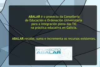 ABALAR é o proxecto da Consellería
        de Educación e Ordenación Universitaria
            para a integración plena das TIC
            na práctica educativa en Galicia.


ABALAR recolle, suma e incrementa os recursos existentes.
 