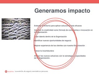 innovación de negocio centrada en personas
Generamos impacto
Entender el entorno para aplicar soluciones más eﬁcaces
Impulsar la creatividad como fórmula de compromiso e innovación en
la Organización
Identiﬁcar nuevas oportunidades de negocio
Mejorar experiencia de los clientes con nuestra Organización
Tolerar la incertidumbre
Alinear los nuevos esfuerzos con la estrategia y capacidades
de la Organización.
Crear talento dentro de la Organización
 