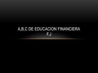A,B,C DE EDUCACION FINANCIERA
F,J
 