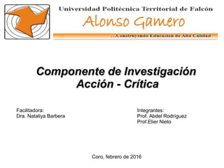 Coro, febrero de 2016
Facilitadora:
Dra. Nataliya Barbera
Integrantes:
Prof. Abdel Rodríguez
Prof.Elier Nieto
Componente de InvestigaciónComponente de Investigación
Acción - CríticaAcción - Crítica
 