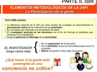 ELEMENTOS METODOLÓGICOS DE LA (IAP)
La Participación de la genteLa Participación de la gente
PARTE II, contPARTE II, cont
Park (1990), plantea:

La diferencia esencial de la IAP con otros modos de investigar es esencialmente la
participación activa de los miembros de la comunidad.

Es una etapa que antecede a la recopilación de datos.

El investigador participa en las reuniones con el fin de formular el problema que
conduzca a la investigación.

Surge el potencial de liderazgo de la comunidad.
EL INVESTIGADOR
Juega varios roles
{
●
Es un organizador de la discusión.
●
Es un facilitador al que la comunidad puede recurrir y
consultar.
●
Motiva a la gente a hacer algo al respecto.
¿Qué hacer si la gente está
sumergida en una
conciencia no crítica?
 