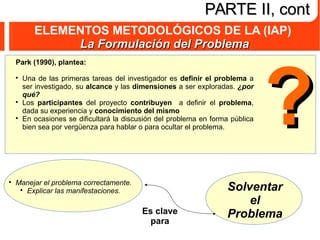 ELEMENTOS METODOLÓGICOS DE LA (IAP)
La Formulación del ProblemaLa Formulación del Problema
PARTE II, contPARTE II, cont
Park (1990), plantea:

Una de las primeras tareas del investigador es definir el problema a
ser investigado, su alcance y las dimensiones a ser exploradas. ¿por
qué?

Los participantes del proyecto contribuyen a definir el problema,
dada su experiencia y conocimiento del mismo

En ocasiones se dificultará la discusión del problema en forma pública
bien sea por vergüenza para hablar o para ocultar el problema.

Manejar el problema correctamente.

Explicar las manifestaciones.
Es clave
para
??
Solventar
el
Problema
 