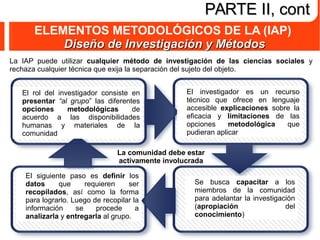 ELEMENTOS METODOLÓGICOS DE LA (IAP)
Diseño de Investigación y MétodosDiseño de Investigación y Métodos
PARTE II, contPARTE II, cont
La comunidad debe estar
activamente involucrada
La IAP puede utilizar cualquier método de investigación de las ciencias sociales y
rechaza cualquier técnica que exija la separación del sujeto del objeto.
El rol del investigador consiste en
presentar “al grupo” las diferentes
opciones metodológicas de
acuerdo a las disponibilidades
humanas y materiales de la
comunidad
El investigador es un recurso
técnico que ofrece en lenguaje
accesible explicaciones sobre la
eficacia y limitaciones de las
opciones metodológica que
pudieran aplicar
Se busca capacitar a los
miembros de la comunidad
para adelantar la investigación
(apropiación del
conocimiento)
El siguiente paso es definir los
datos que requieren ser
recopilados, así como la forma
para lograrlo. Luego de recopilar la
información se procede a
analizarla y entregarla al grupo.
 