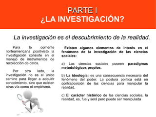 PARTE IPARTE I
¿LA INVESTIGACIÓN?
Para la corriente
norteamericana positivista la
investigación consiste en el
manejo de instrumentos de
recolección de datos.
Por otro lado, la
investigación no es el único
camino para llegar a adquirir
conocimiento, sino que existen
otras vía como el empirismo.
La investigación es el descubrimiento de la realidad.
Existen algunos elementos de interés en el
fenómeno de la investigación de las ciencias
sociales:
a) Las ciencias sociales poseen paradigmas
metodológicos propios.
b) La ideología: es una consecuencia necesaria del
fenómeno del poder. La postura política está en
contraposición de las ciencias para manipular la
realidad.
c) El carácter histórico de las ciencias sociales, la
realidad, es, fue y será pero puede ser manipulada
 