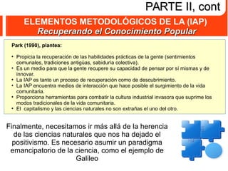 ELEMENTOS METODOLÓGICOS DE LA (IAP)
Recuperando el Conocimiento PopularRecuperando el Conocimiento Popular
PARTE II, contPARTE II, cont
Park (1990), plantea:
●
Propicia la recuperación de las habilidades prácticas de la gente (sentimientos
comunales, tradiciones antigüas, sabiduría colectiva).
●
Es un medio para que la gente recupere su capacidad de pensar por sí mismas y de
innovar.
●
La IAP es tanto un proceso de recuperación como de descubrimiento.
●
La IAP encuentra medios de interacción que hace posible el surgimiento de la vida
comunitaria.
●
Proporciona herramientas para combatir la cultura industrial invasora que suprime los
modos tradicionales de la vida comunitaria.
●
El capitalismo y las ciencias naturales no son extrañas el uno del otro.
Finalmente, necesitamos ir más allá de la herencia
de las ciencias naturales que nos ha dejado el
positivismo. Es necesario asumir un paradigma
emancipatorio de la ciencia, como el ejemplo de
Galileo
 