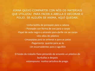 XIANA QUIXO COMPARTIR CON NÓS OS MATERIAIS
QUE UTILIZOU PARA FACER A ABELLA E DECORAR O
FOLIO. SE ALGUÉN SE ANIMA, AQUÍ QUEDAN.
-Unha boliña de porexpán para a cabeza
- Porexpán con forma de ovo para o corpo
-Papel de seda negro e amarelo para darlle cor ao corpo
-Uns ollos de plástico
-Limpapipas para as antenas e para as patas
-Pegamento quente para as ás
-Un escarvadentes para o aguillón
O fondo do traballo fíxoo pintando de amarelo un plástico de
burbullas e despois
estampouno nunha cartulina de prego.