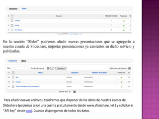 En la sección “Slides” podremos añadir nuevas presentaciones que se agregarán a
nuestra cuenta de Slideshare, importar presentaciones ya existentes en dicho servicio y
publicarlas.




 Para añadir nuevos archivos, tendremos que disponer de los datos de nuestra cuenta de
Slideshare (podemos crear una cuenta gratuitamente desde www.slideshare.net ) y solicitar el
“API key” desde aquí. Cuando dispongamos de todos los datos
 