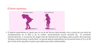 El aborto espontaneo
• El aborto espontáneo es aquel que no se da de forma intencionada, sino a causa de una serie de
complicaciones en el feto o en la madre. Generalmente ocurre durante las 12 primeras
menstruaciones y no precisa de ningún tipo de intervención quirúrgica, pero a partir de la semana
20 pasa a denominarse muerte fetal. La tasa de aborto espontáneo se encuentra entre el 15 y el 20
por ciento entre aquellas mujeres que saben que están embarazadas.
 