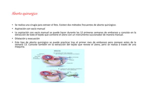 Aborto quirurgico
• Se realiza una cirugía para extraer el feto. Existen dos métodos frecuentes de aborto quirúrgico:
• Aspiración con vacío manual
• La aspiración con vacío manual se puede hacer durante las 12 primeras semanas de embarazo y consiste en la
extracción de todo el tejido que contiene el útero con un instrumento succionador de manera manual.
• Dilatación y evacuación
• Este tipo de aborto quirúrgico se puede practicar tras el primer mes de embarazo pero siempre antes de la
semana 13. Consiste también en la extracción del tejido que reviste el útero, pero se realiza a través de una
máquina.
 