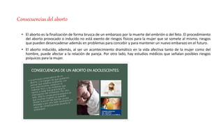 Consecuencias del aborto
• El aborto es la finalización de forma brusca de un embarazo por la muerte del embrión o del feto. El procedimiento
del aborto provocado o inducido no está exento de riesgos físicos para la mujer que se somete al mismo, riesgos
que pueden desencadenar además en problemas para concebir y para mantener un nuevo embarazo en el futuro.
• El aborto inducido, además, al ser un acontecimiento dramático en la vida afectiva tanto de la mujer como del
hombre, puede afectar a la relación de pareja. Por otro lado, hay estudios médicos que señalan posibles riesgos
psíquicos para la mujer.
 
