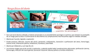 Riesgos físicos del aborto
• Sea cual sea la técnica utilizada, el aborto provocado es un procedimiento quirúrgico o químico, que siempre se acompaña
de un riesgo para la salud. A continuación te describimos las complicaciones más frecuentes según el método utilizado:
• Aborto por Succión, legrado o aspiración
• Puede provocar infección, trauma del cérvix, peritonitis, endometritis, laceración o perforación del útero, hemorragia,
trauma renal, inflamación pélvica, embolismo, trombosis, esterilidad.
• Aborto por dilatación y cure taje (D y C)
• Los mismos riesgos que el de succión o aspiración, y además puede haber complicaciones adicionales: perforación uterina,
hemorragia, infección del tracto genital, laceración intestinal, absceso pélvico y trombo embolismo.
 