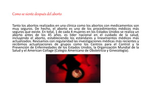 Como se siente después del aborto
Tanto los abortos realizados en una clínica como los abortos con medicamentos son
muy seguros. De hecho, el aborto es uno de los procedimientos médicos más
seguros que existe. En total, 1 de cada 4 mujeres en los Estados Unidos se realiza un
aborto antes de los 45 años. es líder nacional en el cuidado de la salud,
incluyendo el aborto, estableciendo los estándares y lineamientos médicos más
actualizados. Revisamos con regularidad las investigaciones médicas más recientes y
recibimos actualizaciones de grupos como los Centros para el Control y la
Prevención de Enfermedades de los Estados Unidos, la Organización Mundial de la
Salud y el American Collage (Colegio Americano de Obstetricia y Ginecología).
 