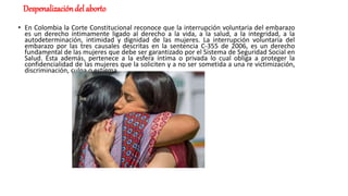 Despenalizacióndel aborto
• En Colombia la Corte Constitucional reconoce que la interrupción voluntaria del embarazo
es un derecho íntimamente ligado al derecho a la vida, a la salud, a la integridad, a la
autodeterminación, intimidad y dignidad de las mujeres. La interrupción voluntaria del
embarazo por las tres causales descritas en la sentencia C-355 de 2006, es un derecho
fundamental de las mujeres que debe ser garantizado por el Sistema de Seguridad Social en
Salud. Ésta además, pertenece a la esfera íntima o privada lo cual obliga a proteger la
confidencialidad de las mujeres que la soliciten y a no ser sometida a una re victimización,
discriminación, culpa o estigma.
 