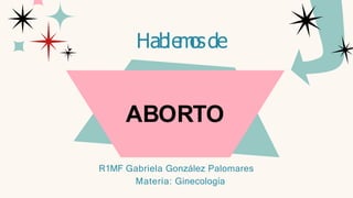 ABORTO
Hable
m
o
sde
R1MF Gabriela González Palomares
Materia: Ginecología
 