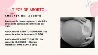 TIPOS DE ABORTO .
A M E N A Z A D E. A B O R T O
Aparición de Hemorragia con o sin dolor
antes de la semana 22 confirmada por
USG
AMENAZA DE ABORTO TEMPRANA : Se
presenta antes de la semana 12 SDG
AMENAZA DE ABORTO TARDÍA : Se
presenta 12- 22 SDG (+ Común
Incidencia entre el 20% a 25%)
 