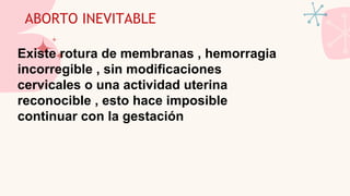 ABORTO INEVITABLE
Existe rotura de membranas , hemorragia
incorregible , sin modificaciones
cervicales o una actividad uterina
reconocible , esto hace imposible
continuar con la gestación
 