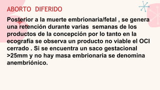 ABORTO DIFERIDO
Posterior a la muerte embrionaria/fetal , se genera
una retención durante varias semanas de los
productos de la concepción por lo tanto en la
ecografía se observa un producto no viable el OCI
cerrado . Si se encuentra un saco gestacional
>25mm y no hay masa embrionaria se denomina
anembriónico.
 