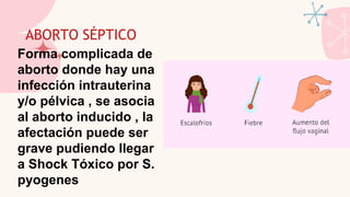 ABORTO SÉPTICO
Forma complicada de
aborto donde hay una
infección intrauterina
y/o pélvica , se asocia
al aborto inducido , la
afectación puede ser
grave pudiendo llegar
a Shock Tóxico por S.
pyogenes
 