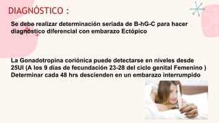 DIAGNÓSTICO :
Se debe realizar determinación seriada de B-hG-C para hacer
diagnóstico diferencial con embarazo Ectópico
La Gonadotropina coriónica puede detectarse en niveles desde
25UI (A los 9 días de fecundación 23-28 del ciclo genital Femenino )
Determinar cada 48 hrs descienden en un embarazo interrumpido
 