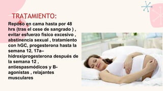 TRATAMIENTO:
Reposo en cama hasta por 48
hrs (tras el cese de sangrado ) ,
evitar esfuerzo físico excesivo ,
abstinencia sexual , tratamiento
con hGC, progesterona hasta la
semana 12, 17a–
hidroxiprogesterona después de
la semana 12 ,
antiespasmódicos y B-
agonistas , relajantes
musculares
 