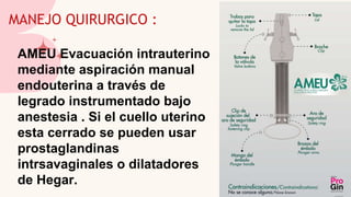 MANEJO QUIRURGICO :
AMEU Evacuación intrauterino
mediante aspiración manual
endouterina a través de
legrado instrumentado bajo
anestesia . Si el cuello uterino
esta cerrado se pueden usar
prostaglandinas
intrsavaginales o dilatadores
de Hegar.
 