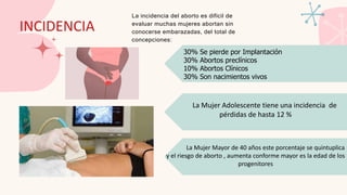 INCIDENCIA
La incidencia del aborto es difícil de
evaluar muchas mujeres abortan sin
conocerse embarazadas, del total de
concepciones:
La Mujer Mayor de 40 años este porcentaje se quintuplica
y el riesgo de aborto , aumenta conforme mayor es la edad de los
progenitores
La Mujer Adolescente tiene una incidencia de
pérdidas de hasta 12 %
30% Se pierde por Implantación
30% Abortos preclínicos
10% Abortos Clínicos
30% Son nacimientos vivos
 
