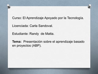 Curso: El Aprendizaje Apoyado por la Tecnología.
Licenciada: Carla Sandoval.
Estudiante: Randy de Matta.
Tema: Presentación sobre el aprendizaje basado
en proyectos (ABP).
 