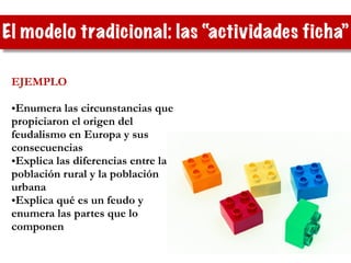 El modelo tradicional: las “actividades ficha”
EJEMPLO
!
•Enumera las circunstancias que
propiciaron el origen del
feudalismo en Europa y sus
consecuencias
•Explica las diferencias entre la
población rural y la población
urbana
•Explica qué es un feudo y
enumera las partes que lo
componen
 