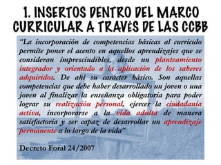 1. INSERTOS DENTRO DEL MARCO
CURRICULAR A TRAVÉS DE LAS CCBB
“La incorporación de competencias básicas al currículo
permite poner el acento en aquellos aprendizajes que se
consideran imprescindibles, desde un planteamiento
integrador y orientado a la aplicación de los saberes
adquiridos. De ahí su carácter básico. Son aquellas
competencias que debe haber desarrollado un joven o una
joven al finalizar la enseñanza obligatoria para poder
lograr su realización personal, ejercer la ciudadanía
activa, incorporarse a la vida adulta de manera
satisfactoria y ser capaz de desarrollar un aprendizaje
permanente a lo largo de la vida”
!
Decreto Foral 24/2007
 