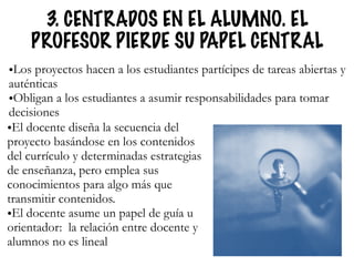 3. CENTRADOS EN EL ALUMNO. EL
PROFESOR PIERDE SU PAPEL CENTRAL
•Los proyectos hacen a los estudiantes partícipes de tareas abiertas y
auténticas
•Obligan a los estudiantes a asumir responsabilidades para tomar
decisiones
•El docente diseña la secuencia del
proyecto basándose en los contenidos
del currículo y determinadas estrategias
de enseñanza, pero emplea sus
conocimientos para algo más que
transmitir contenidos.
•El docente asume un papel de guía u
orientador: la relación entre docente y
alumnos no es lineal
 