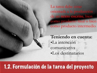 1.2. Formulación de la tarea del proyecto
La tarea debe estar
orientada a la producción
de un texto escrito, bien
como producto final o bien
como producto intermedio
!
Teniendo en cuenta:
•La intención
comunicativa
•Los destinatarios
 
