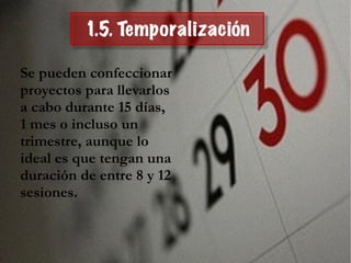 1.5. Temporalización
Se pueden confeccionar
proyectos para llevarlos
a cabo durante 15 días,
1 mes o incluso un
trimestre, aunque lo
ideal es que tengan una
duración de entre 8 y 12
sesiones.
 