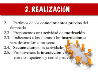 2. REALIZACIÓN
2.1. Partimos de los conocimientos previos del
alumnado
2.2. Proponemos una actividad de motivación
2.3. Indicamos a los alumnos las instrucciones
para desarrollar el proyecto
2.4. Secuenciamos las actividades
2.5. Promovemos la interacción verbal
entre compañeros y con el profesor!
!
 
