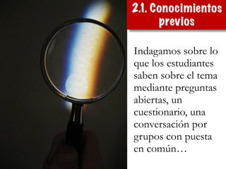 Indagamos sobre lo
que los estudiantes
saben sobre el tema
mediante preguntas
abiertas, un
cuestionario, una
conversación por
grupos con puesta
en común…
2.1. Conocimientos
previos
 
