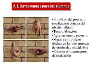 •Propósito del proyecto
(explicación concisa del
objetivo último)
•Temporalización
•Agrupaciones y recursos
•Metas a corto plazo
(fechas en las que entregar
determinadas actividades)
•Criterios e instrumentos
de evaluación
2.3. Instrucciones para los alumnos
 