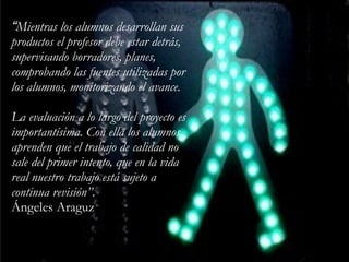 “Mientras los alumnos desarrollan sus
productos el profesor debe estar detrás,
supervisando borradores, planes,
comprobando las fuentes utilizadas por
los alumnos, monitorizando el avance.
!
La evaluación a lo largo del proyecto es
importantísima. Con ella los alumnos
aprenden que el trabajo de calidad no
sale del primer intento, que en la vida
real nuestro trabajo está sujeto a
continua revisión”.
Ángeles Araguz
 