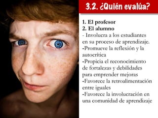 1. El profesor
2. El alumno
- Involucra a los estudiantes
en su proceso de aprendizaje.
-Promueve la reflexión y la
autocrítica
-Propicia el reconocimiento
de fortalezas y debilidades
para emprender mejoras
-Favorece la retroalimentación
entre iguales
-Favorece la involucración en
una comunidad de aprendizaje
3.2. ¿Quién evalúa?
 