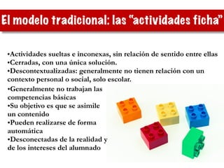 El modelo tradicional: las “actividades ficha”
•Actividades sueltas e inconexas, sin relación de sentido entre ellas
•Cerradas, con una única solución.
•Descontextualizadas: generalmente no tienen relación con un
contexto personal o social, solo escolar.
•Generalmente no trabajan las
competencias básicas
•Su objetivo es que se asimile
un contenido
•Pueden realizarse de forma
automática
•Desconectadas de la realidad y
de los intereses del alumnado
 