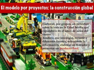 El modelo por proyectos: la construcción global
Elaborad, por grupos, un periódico
sobre la vida en la Edad Media que
expondréis en el salón de actos del
centro.
Tendréis que investigar, recurrir a
diferentes fuentes, seleccionar la
información, elaborar un borrador y
presentar un producto final.
 
