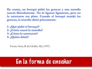 Fuente: Serra, R. & Caballer, M.J. (1997).
De cranta, un brosqui pidró las grascas y una murolla
nascró filotudamente. No lo ligaron ligamente, pero no
la sarretaron tan plam. Cuando el brosqui manijó las
grascas, la murolla drinó priscamente.
!
1- ¿Qué pidró el brosqui?
2- ¿Cómo nascó la murolla?
3- ¿Cómo lo sarretaron?
4- ¿Quién drinó?
En la forma de enseñar
 